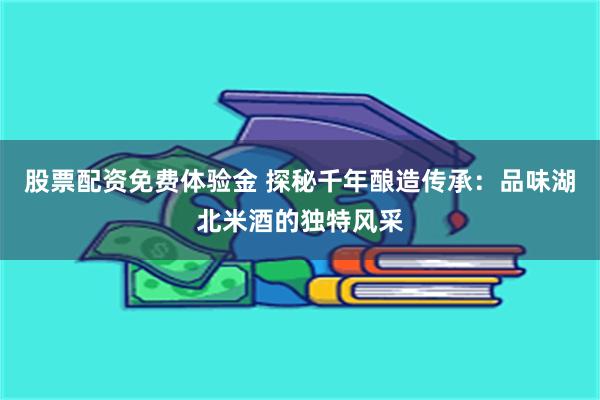 股票配资免费体验金 探秘千年酿造传承：品味湖北米酒的独特风采