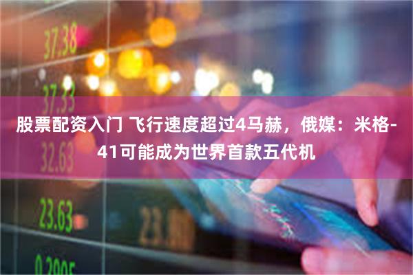 股票配资入门 飞行速度超过4马赫，俄媒：米格-41可能成为世界首款五代机