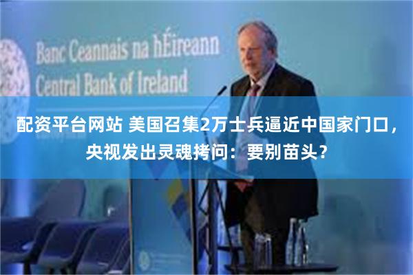 配资平台网站 美国召集2万士兵逼近中国家门口，央视发出灵魂拷问：要别苗头？