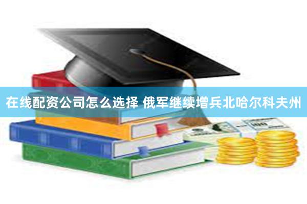 在线配资公司怎么选择 俄军继续增兵北哈尔科夫州