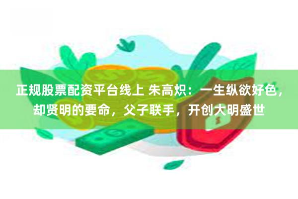 正规股票配资平台线上 朱高炽：一生纵欲好色，却贤明的要命，父子联手，开创大明盛世