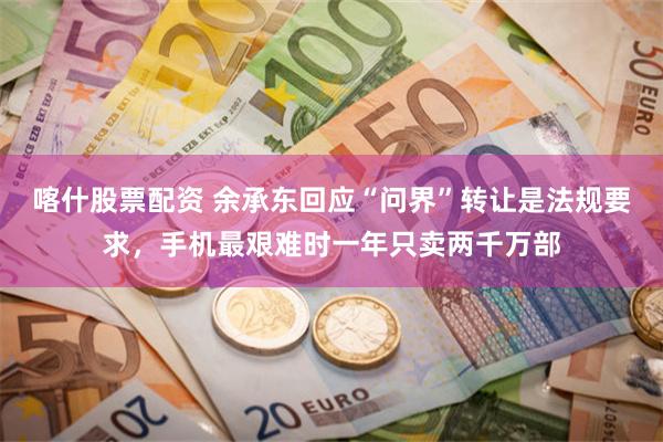喀什股票配资 余承东回应“问界”转让是法规要求，手机最艰难时一年只卖两千万部