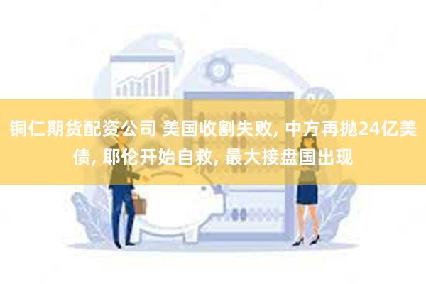 铜仁期货配资公司 美国收割失败, 中方再抛24亿美债, 耶伦开始自救, 最大接盘国出现