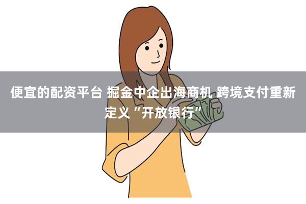 便宜的配资平台 掘金中企出海商机 跨境支付重新定义“开放银行”