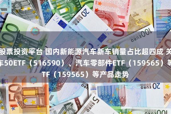 股票投资平台 国内新能源汽车新车销量占比超四成 关注智能汽车50ETF（516590）、汽车零部件ETF（159565）等产品走势