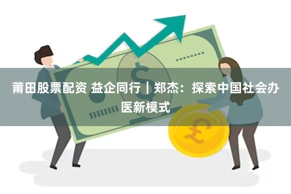 莆田股票配资 益企同行｜郑杰：探索中国社会办医新模式