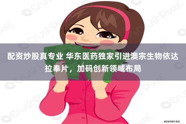 配资炒股真专业 华东医药独家引进澳宗生物依达拉奉片，加码创新领域布局