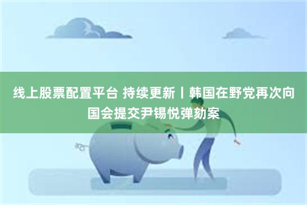 线上股票配置平台 持续更新丨韩国在野党再次向国会提交尹锡悦弹劾案