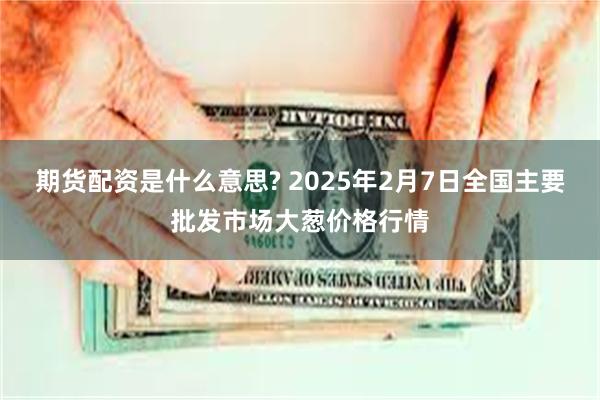 期货配资是什么意思? 2025年2月7日全国主要批发市场大葱价格行情