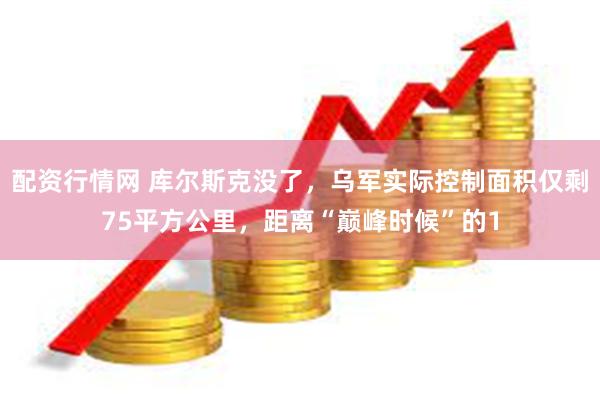配资行情网 库尔斯克没了，乌军实际控制面积仅剩75平方公里，距离“巅峰时候”的1