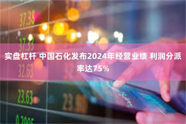 实盘杠杆 中国石化发布2024年经营业绩 利润分派率达75%