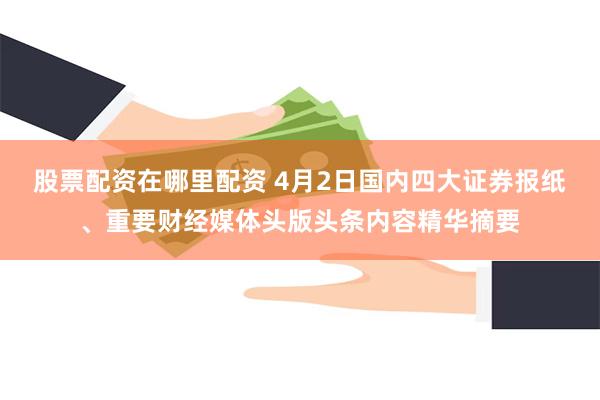 股票配资在哪里配资 4月2日国内四大证券报纸、重要财经媒体头版头条内容精华摘要