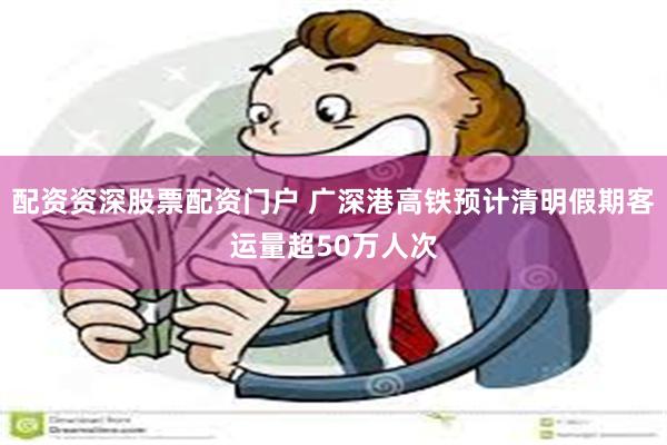 配资资深股票配资门户 广深港高铁预计清明假期客运量超50万人次