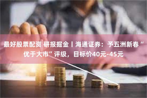 最好股票配资 研报掘金丨海通证券：予五洲新春“优于大市”评级，目标价40元-45元