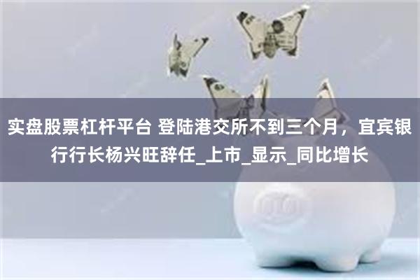 实盘股票杠杆平台 登陆港交所不到三个月，宜宾银行行长杨兴旺辞任_上市_显示_同比增长
