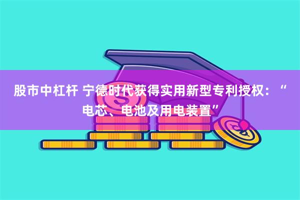 股市中杠杆 宁德时代获得实用新型专利授权：“电芯、电池及用电装置”