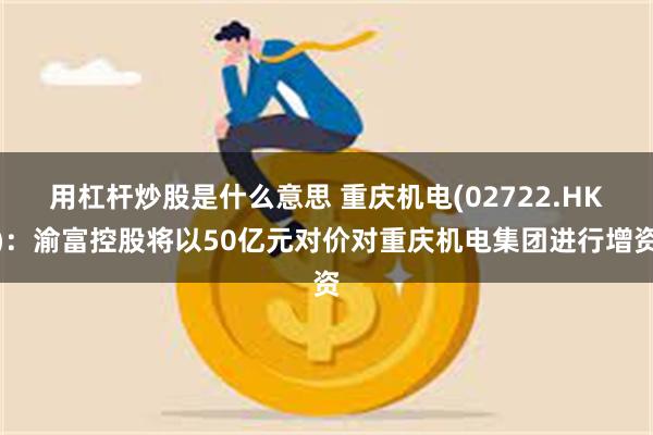 用杠杆炒股是什么意思 重庆机电(02722.HK)：渝富控股将以50亿元对价对重庆机电集团进行增资