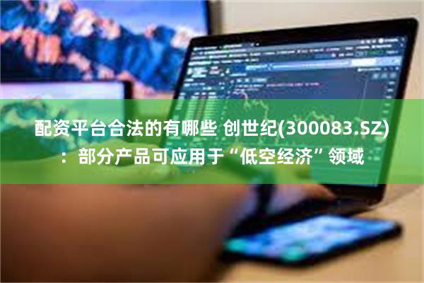 配资平台合法的有哪些 创世纪(300083.SZ)：部分产品可应用于“低空经济”领域