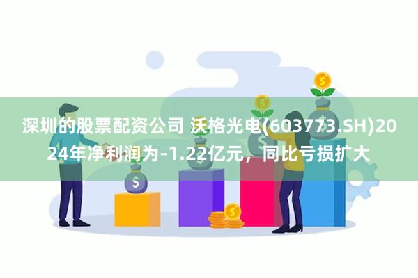 深圳的股票配资公司 沃格光电(603773.SH)2024年净利润为-1.22亿元，同比亏损扩大