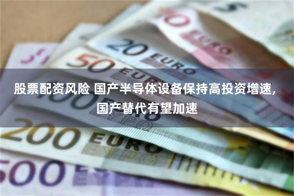 股票配资风险 国产半导体设备保持高投资增速, 国产替代有望加速
