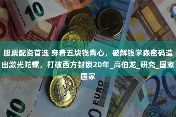 股票配资首选 穿着五块钱背心，破解钱学森密码造出激光陀螺，打破西方封锁20年_高伯龙_研究_国家