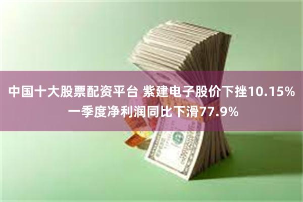 中国十大股票配资平台 紫建电子股价下挫10.15% 一季度净利润同比下滑77.9%