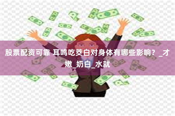 股票配资可靠 耳鸣吃茭白对身体有哪些影响？_才嫩_奶白_水就