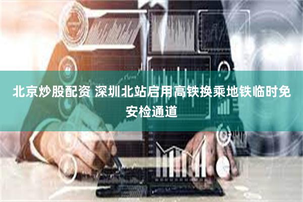 北京炒股配资 深圳北站启用高铁换乘地铁临时免安检通道