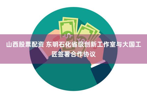 山西股票配资 东明石化省级创新工作室与大国工匠签署合作协议
