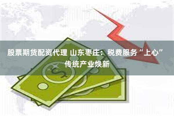 股票期货配资代理 山东枣庄：税费服务“上心” 传统产业焕新