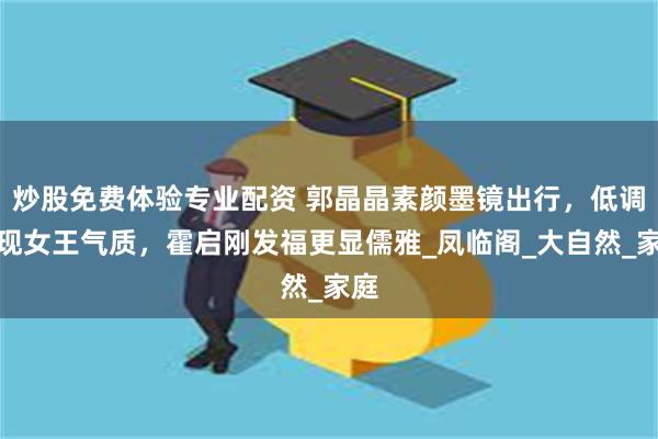 炒股免费体验专业配资 郭晶晶素颜墨镜出行，低调展现女王气质，霍启刚发福更显儒雅_凤临阁_大自然_家庭