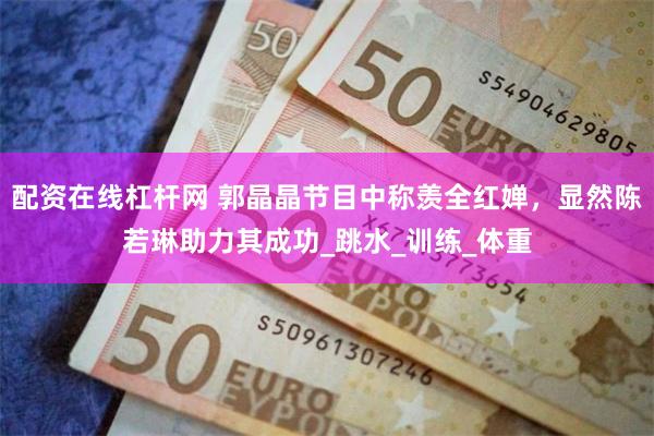 配资在线杠杆网 郭晶晶节目中称羡全红婵，显然陈若琳助力其成功_跳水_训练_体重