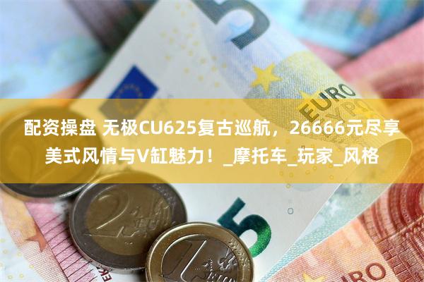 配资操盘 无极CU625复古巡航，26666元尽享美式风情与V缸魅力！_摩托车_玩家_风格