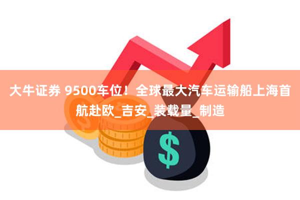 大牛证券 9500车位！全球最大汽车运输船上海首航赴欧_吉安_装载量_制造