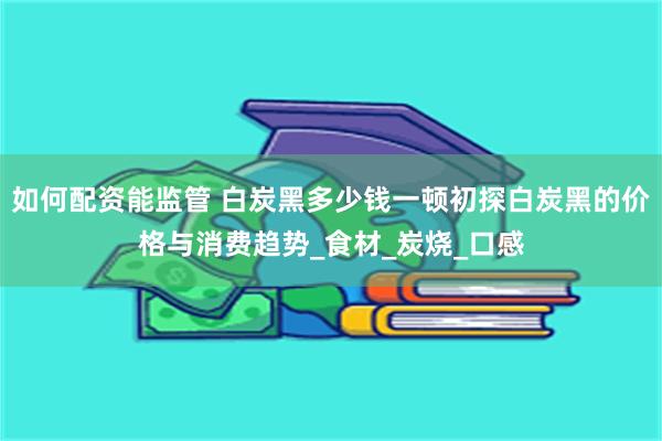 如何配资能监管 白炭黑多少钱一顿初探白炭黑的价格与消费趋势_食材_炭烧_口感