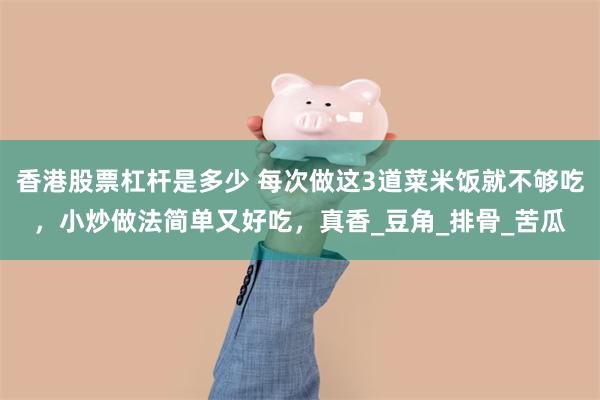 香港股票杠杆是多少 每次做这3道菜米饭就不够吃，小炒做法简单又好吃，真香_豆角_排骨_苦瓜