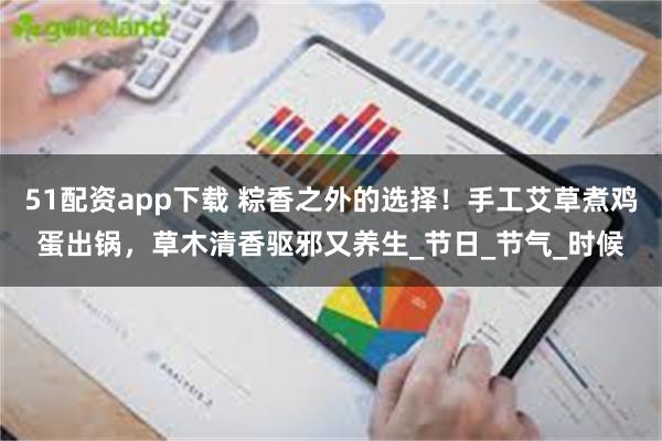 51配资app下载 粽香之外的选择！手工艾草煮鸡蛋出锅，草木清香驱邪又养生_节日_节气_时候
