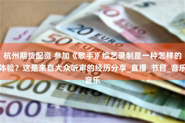 杭州期货配资 参加《歌手》综艺录制是一种怎样的体验？这是来自大众听审的经历分享_直播_节目_音乐