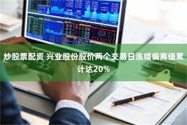 炒股票配资 兴业股份股价两个交易日涨幅偏离值累计达20%