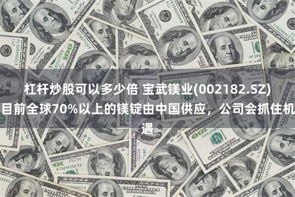 杠杆炒股可以多少倍 宝武镁业(002182.SZ)：目前全球70%以上的镁锭由中国供应，公司会抓住机遇
