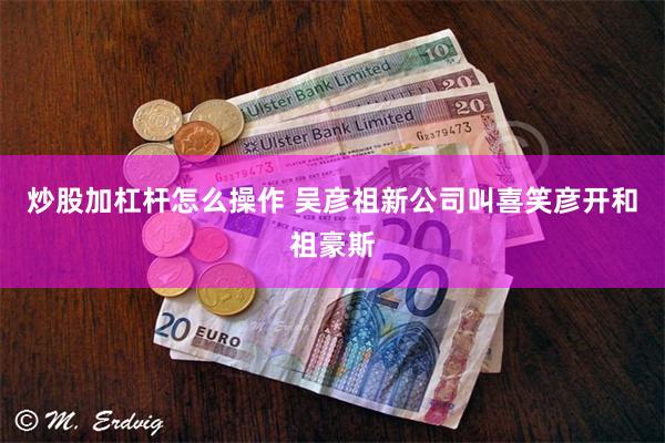 炒股加杠杆怎么操作 吴彦祖新公司叫喜笑彦开和祖豪斯