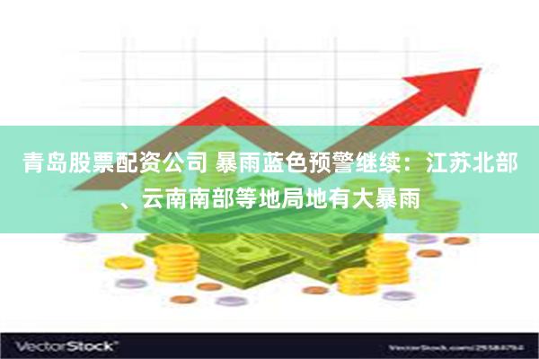 青岛股票配资公司 暴雨蓝色预警继续：江苏北部、云南南部等地局地有大暴雨