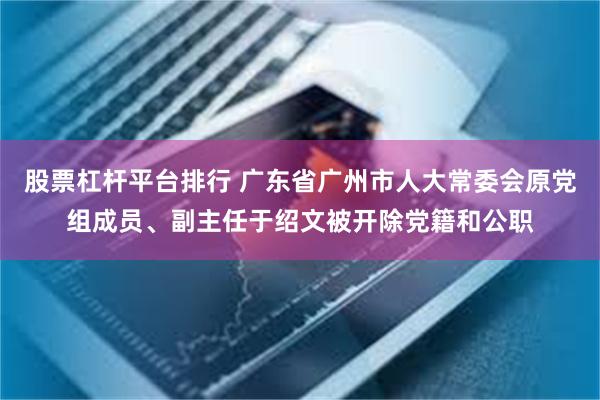 股票杠杆平台排行 广东省广州市人大常委会原党组成员、副主任于绍文被开除党籍和公职