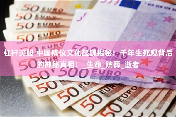 杠杆买股 中国殡仪文化起源揭秘：千年生死观背后的神秘真相！_生命_殡葬_逝者