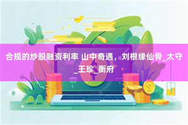 合规的炒股融资利率 山中奇遇，刘根缘仙骨_太守_王珍_衡府