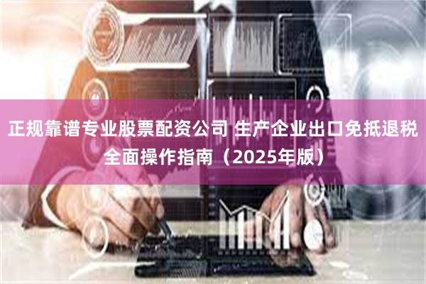 正规靠谱专业股票配资公司 生产企业出口免抵退税全面操作指南（2025年版）