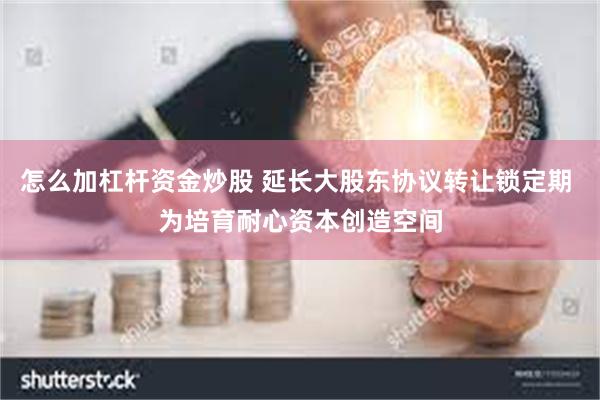 怎么加杠杆资金炒股 延长大股东协议转让锁定期 为培育耐心资本创造空间