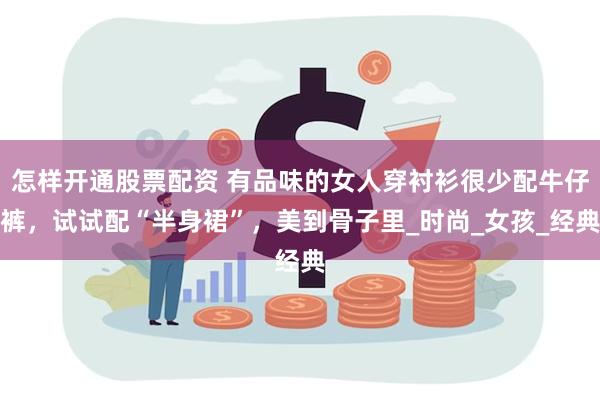 怎样开通股票配资 有品味的女人穿衬衫很少配牛仔裤，试试配“半身裙”，美到骨子里_时尚_女孩_经典