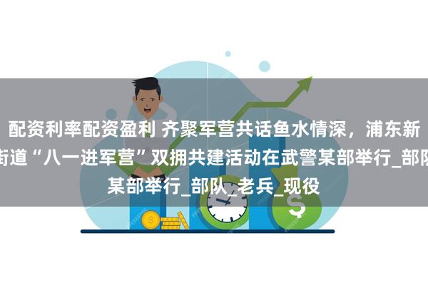 配资利率配资盈利 齐聚军营共话鱼水情深，浦东新区南码头路街道“八一进军营”双拥共建活动在武警某部举行_部队_老兵_现役