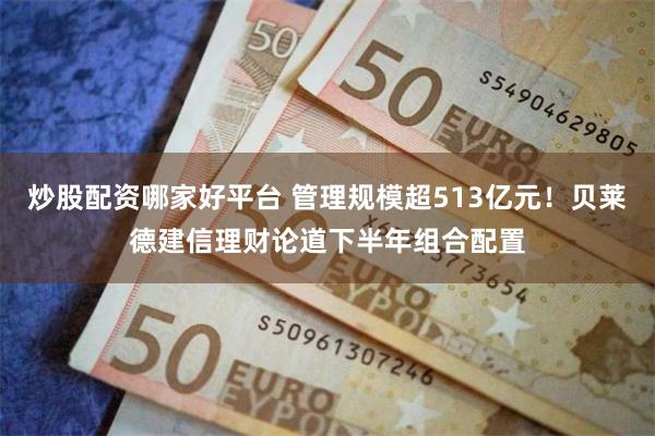 炒股配资哪家好平台 管理规模超513亿元！贝莱德建信理财论道下半年组合配置